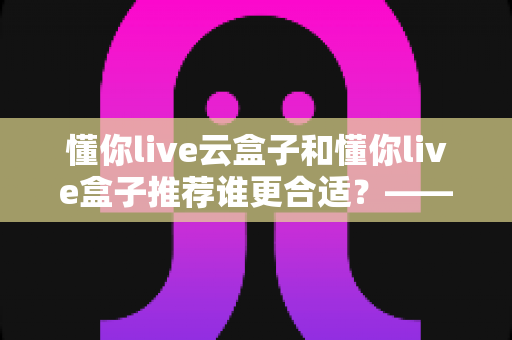 懂你live云盒子和懂你live盒子推荐谁更合适?——超详细对比测评与家庭选购避坑指南 懂你live云盒子和懂你live盒子推荐谁更合适?——超详细对比测评与家庭选购避坑指南