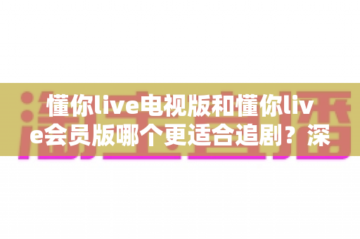 懂你live电视版和懂你live会员版哪个更适合追剧?深度对比解析帮你找到最佳追剧方案 懂你live电视版和懂你live会员版哪个更适合追剧?深度对比解析帮你找到最佳追剧方案