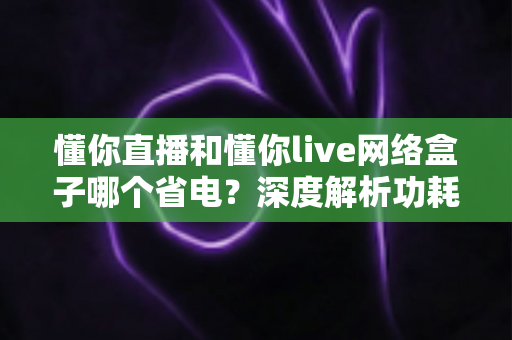 懂你直播和懂你live网络盒子哪个省电?深度解析功耗差异与实用省电指南 懂你直播和懂你live网络盒子哪个省电?深度解析功耗差异与实用省电指南