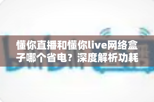 懂你直播和懂你live网络盒子哪个省电?深度解析功耗差异与实用省电指南 懂你直播和懂你live网络盒子哪个省电?深度解析功耗差异与实用省电指南