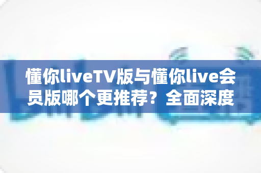 懂你liveTV版与懂你live会员版哪个更推荐?全面深度对比解析助你做出最佳选择 懂你liveTV版与懂你live会员版哪个更推荐?全面深度对比解析助你做出最佳选择