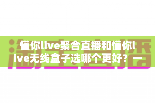 懂你live聚合直播和懂你live无线盒子选哪个更好？一文读懂两大方案的差异与选购攻略
