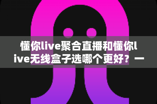 懂你live聚合直播和懂你live无线盒子选哪个更好？一文读懂两大方案的差异与选购攻略