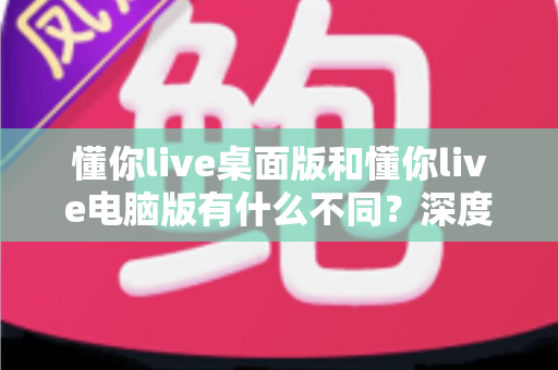 懂你live桌面版和懂你live电脑版有什么不同?深度对比解析,帮你选对最适合的版本 懂你live桌面版和懂你live电脑版有什么不同?深度对比解析,帮你选对最适合的版本