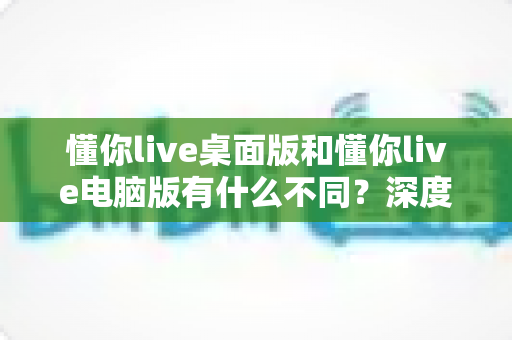 懂你live桌面版和懂你live电脑版有什么不同？深度对比解析，帮你选对最适合的版本