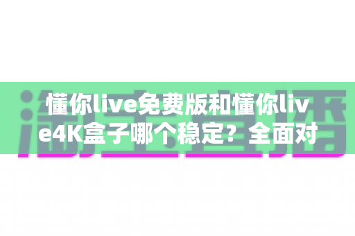 懂你live免费版和懂你live4K盒子哪个稳定？全面对比分析帮你选对不踩坑
