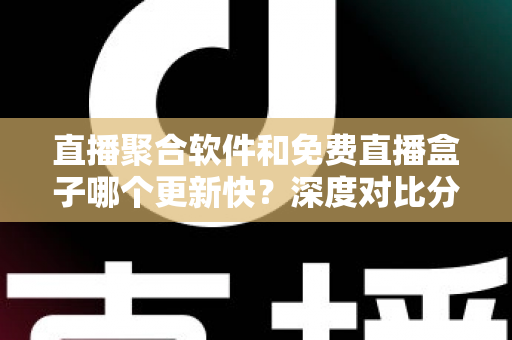 直播聚合软件和免费直播盒子哪个更新快？深度对比分析与选购指南
