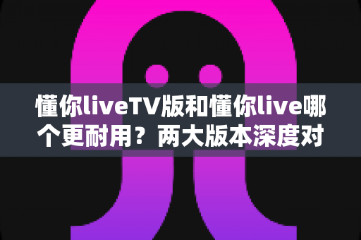 懂你liveTV版和懂你live哪个更耐用？两大版本深度对比，手把手教你选出更经久耐用的那一款