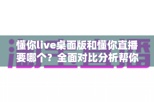 懂你live桌面版和懂你直播要哪个？全面对比分析帮你做出最佳选择