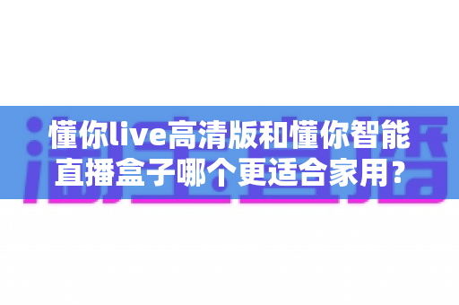 懂你live高清版和懂你智能直播盒子哪个更适合家用?2025年家庭用户选购深度指南 懂你live高清版和懂你智能直播盒子哪个更适合家用?2025年家庭用户选购深度指南