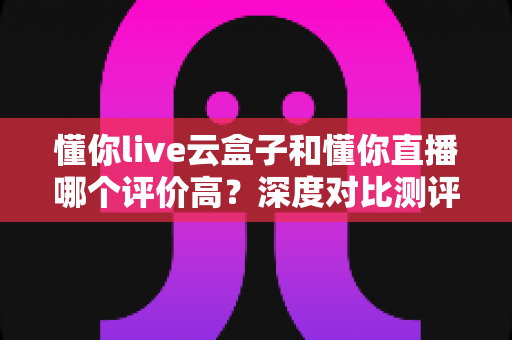 懂你live云盒子和懂你直播哪个评价高?深度对比测评帮你选对直播工具 懂你live云盒子和懂你直播哪个评价高?深度对比测评帮你选对直播工具