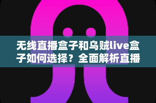 无线直播盒子和乌贼live盒子如何选择？全面解析直播设备选购指南，助你告别卡顿高效开播