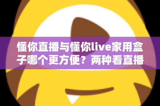 懂你直播与懂你live家用盒子哪个更方便?两种看直播方案全维度对比与选购指南 懂你直播与懂你live家用盒子哪个更方便?两种看直播方案全维度对比与选购指南