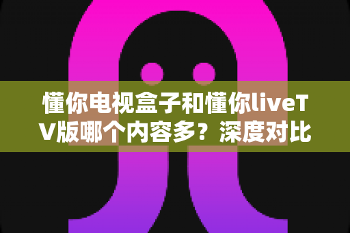 懂你电视盒子和懂你liveTV版哪个内容多?深度对比分析帮你找到更丰富的观影选择 懂你电视盒子和懂你liveTV版哪个内容多?深度对比分析帮你找到更丰富的观影选择