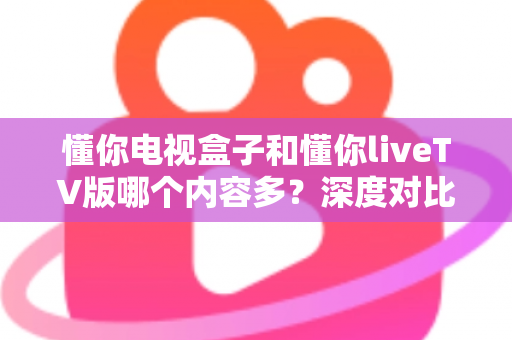 懂你电视盒子和懂你liveTV版哪个内容多？深度对比分析帮你找到更丰富的观影选择