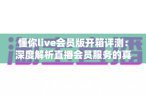 懂你live会员版开箱评测：深度解析直播会员服务的真实价值与使用体验