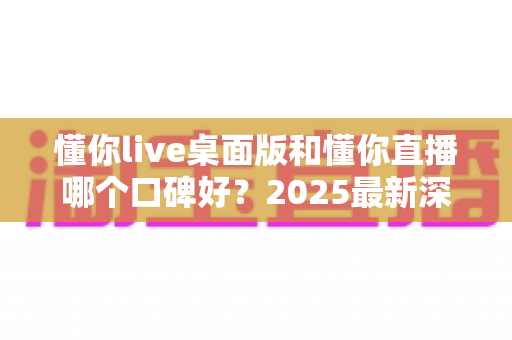 懂你live桌面版和懂你直播哪个口碑好?2025最新深度对比评测与选择指南 懂你live桌面版和懂你直播哪个口碑好?2025最新深度对比评测与选择指南