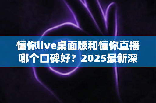 懂你live桌面版和懂你直播哪个口碑好?2025最新深度对比评测与选择指南 懂你live桌面版和懂你直播哪个口碑好?2025最新深度对比评测与选择指南