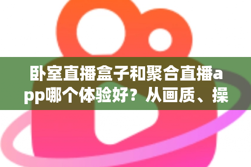 卧室直播盒子和聚合直播app哪个体验好？从画质、操作到安全的全维度深度对比