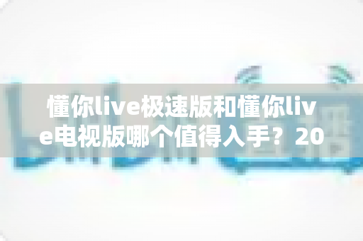 懂你live极速版和懂你live电视版哪个值得入手？2025最新对比评测帮你选对不踩坑
