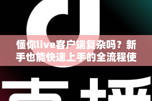 懂你live客户端复杂吗？新手也能快速上手的全流程使用指南与真实体验解析