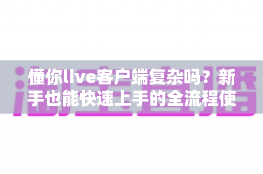 懂你live客户端复杂吗？新手也能快速上手的全流程使用指南与真实体验解析