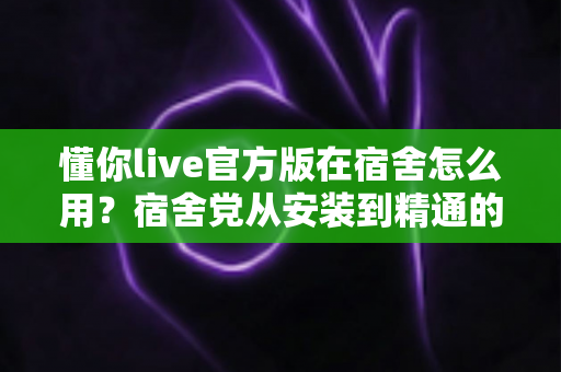 懂你live官方版在宿舍怎么用?宿舍党从安装到精通的完整实用指南 懂你live官方版在宿舍怎么用?宿舍党从安装到精通的完整实用指南