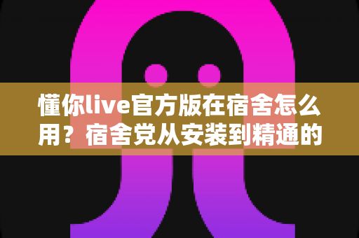 懂你live官方版在宿舍怎么用？宿舍党从安装到精通的完整实用指南