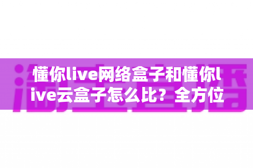 懂你live网络盒子和懂你live云盒子怎么比?全方位深度对比帮你选对不选贵 懂你live网络盒子和懂你live云盒子怎么比?全方位深度对比帮你选对不选贵