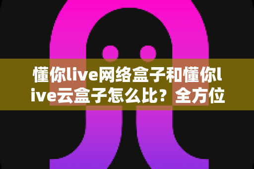 懂你live网络盒子和懂你live云盒子怎么比?全方位深度对比帮你选对不选贵 懂你live网络盒子和懂你live云盒子怎么比?全方位深度对比帮你选对不选贵