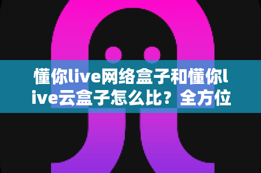懂你live网络盒子和懂你live云盒子怎么比?全方位深度对比帮你选对不选贵 懂你live网络盒子和懂你live云盒子怎么比?全方位深度对比帮你选对不选贵