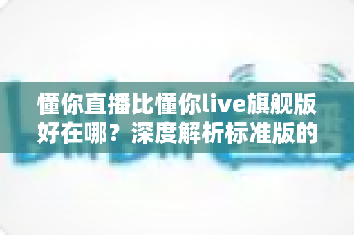懂你直播比懂你live旗舰版好在哪?深度解析标准版的核心优势与适用人群 懂你直播比懂你live旗舰版好在哪?深度解析标准版的核心优势与适用人群