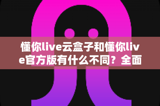 懂你live云盒子和懂你live官方版有什么不同?全面解析两大版本的核心差异与选择指南 懂你live云盒子和懂你live官方版有什么不同?全面解析两大版本的核心差异与选择指南