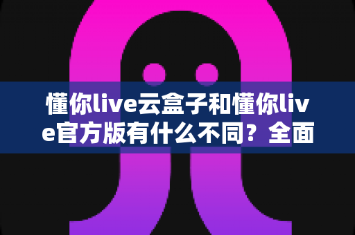 懂你live云盒子和懂你live官方版有什么不同?全面解析两大版本的核心差异与选择指南 懂你live云盒子和懂你live官方版有什么不同?全面解析两大版本的核心差异与选择指南