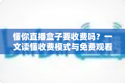 懂你直播盒子要收费吗？一文读懂收费模式与免费观看攻略