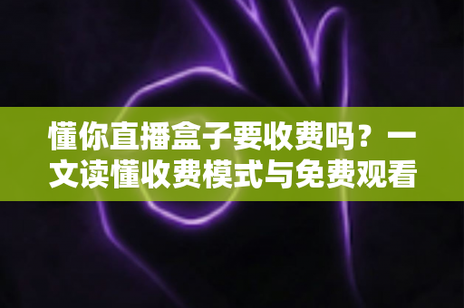 懂你直播盒子要收费吗？一文读懂收费模式与免费观看攻略