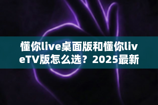 懂你live桌面版和懂你liveTV版怎么选？2025最新选购指南与深度对比分析
