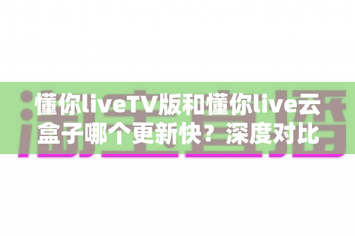 懂你liveTV版和懂你live云盒子哪个更新快？深度对比与实用指南