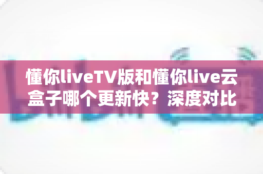 懂你liveTV版和懂你live云盒子哪个更新快？深度对比与实用指南
