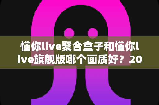 懂你live聚合盒子和懂你live旗舰版哪个画质好?2025最新画质深度对比测评与选购指南 懂你live聚合盒子和懂你live旗舰版哪个画质好?2025最新画质深度对比测评与选购指南