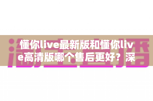 懂你live最新版和懂你live高清版哪个售后更好？深度对比评测助你选对版本不踩坑
