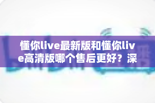 懂你live最新版和懂你live高清版哪个售后更好？深度对比评测助你选对版本不踩坑