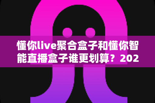 懂你live聚合盒子和懂你智能直播盒子谁更划算?2025年最全性价比对比指南帮你选对不选贵 懂你live聚合盒子和懂你智能直播盒子谁更划算?2025年最全性价比对比指南帮你选对不选贵