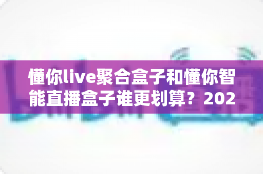 懂你live聚合盒子和懂你智能直播盒子谁更划算?2025年最全性价比对比指南帮你选对不选贵 懂你live聚合盒子和懂你智能直播盒子谁更划算?2025年最全性价比对比指南帮你选对不选贵