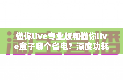 懂你live专业版和懂你live盒子哪个省电？深度功耗对比与省电选购全指南