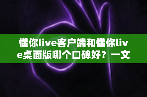 懂你live客户端和懂你live桌面版哪个口碑好？一文读懂两大版本的差异与选择建议