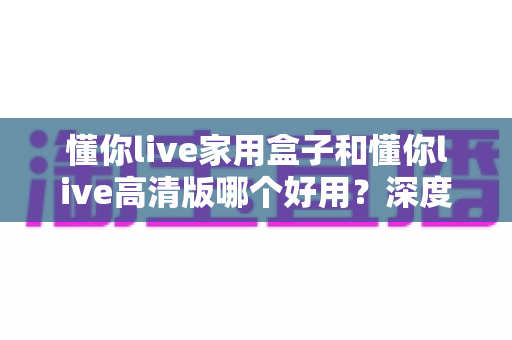懂你live家用盒子和懂你live高清版哪个好用?深度对比与选购全指南助你轻松做决定 懂你live家用盒子和懂你live高清版哪个好用?深度对比与选购全指南助你轻松做决定