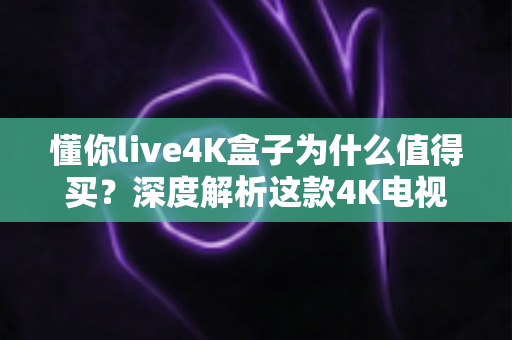 懂你live4K盒子为什么值得买？深度解析这款4K电视盒子的核心优势与真实购买理由