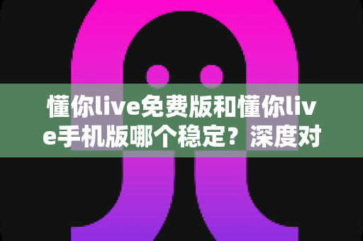 懂你live免费版和懂你live手机版哪个稳定？深度对比分析助你选出更流畅的直播体验方案