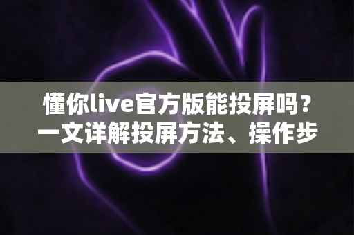 懂你live官方版能投屏吗？一文详解投屏方法、操作步骤与常见问题
